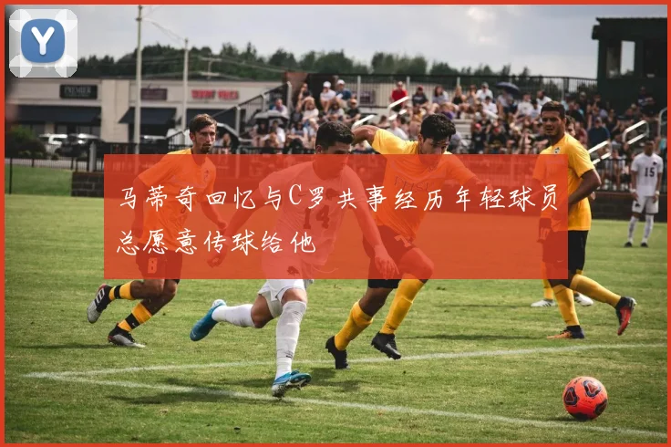 马蒂奇回忆与C罗共事经历年轻球员总愿意传球给他