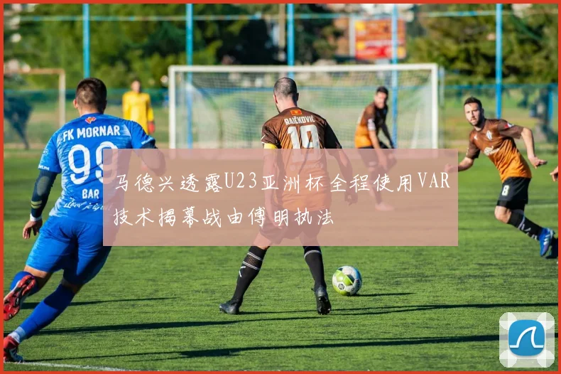 马德兴透露U23亚洲杯全程使用VAR技术揭幕战由傅明执法