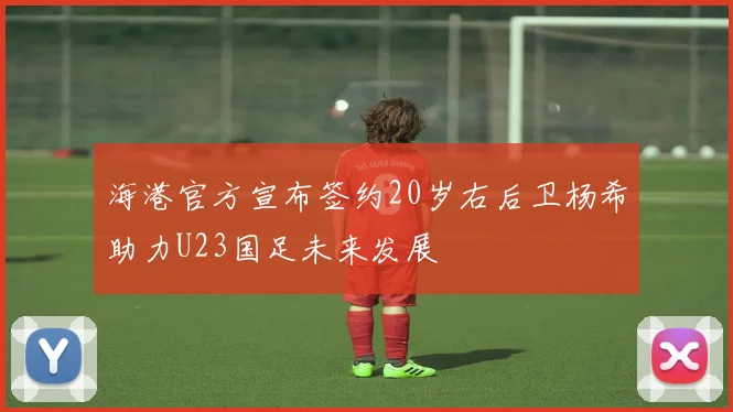 海港官方宣布签约20岁右后卫杨希助力U23国足未来发展
