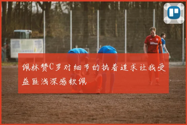 佩林赞C罗对细节的执着追求让我受益匪浅深感钦佩