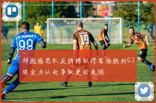 邱彪感恩队友拼搏取得客场胜利G3将全力以赴争取更好表现