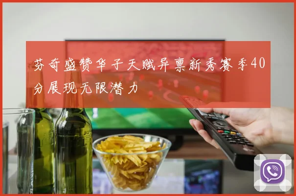 芬奇盛赞华子天赋异禀新秀赛季40分展现无限潜力