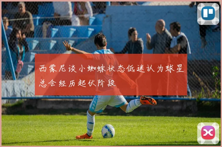西蒙尼谈小蜘蛛状态低迷认为球星总会经历起伏阶段