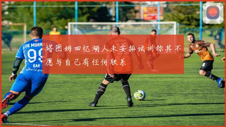 塔图姆回忆湖人未安排试训称其不愿与自己有任何联系