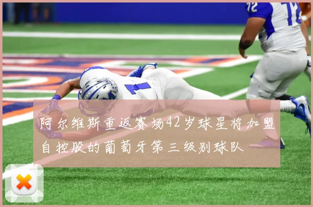 阿尔维斯重返赛场42岁球星将加盟自控股的葡萄牙第三级别球队