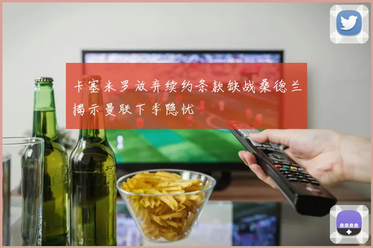 卡塞米罗放弃续约条款缺战桑德兰揭示曼联下季隐忧
