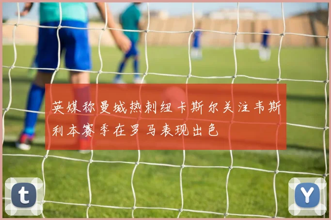英媒称曼城热刺纽卡斯尔关注韦斯利本赛季在罗马表现出色